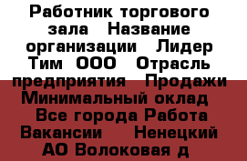 Работник торгового зала › Название организации ­ Лидер Тим, ООО › Отрасль предприятия ­ Продажи › Минимальный оклад ­ 1 - Все города Работа » Вакансии   . Ненецкий АО,Волоковая д.